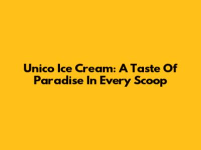 Unico Ice Cream: A Taste Of Paradise In Every Scoop