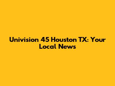 Univision 45 Houston TX: Your Local News
