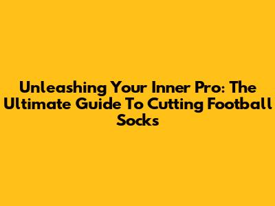 Unleashing Your Inner Pro: The Ultimate Guide To Cutting Football Socks