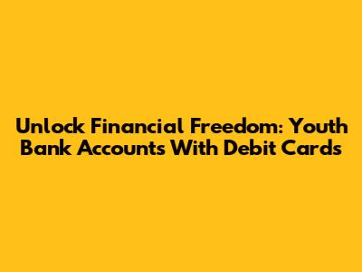 Unlock Financial Freedom: Youth Bank Accounts With Debit Cards