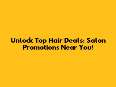 Unlock Top Hair Deals: Salon Promotions Near You!