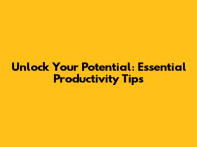 Unlock Your Potential: Essential Productivity Tips