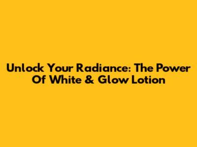 Unlock Your Radiance: The Power Of White & Glow Lotion