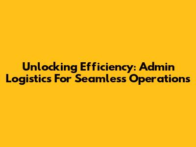 Unlocking Efficiency: Admin Logistics For Seamless Operations