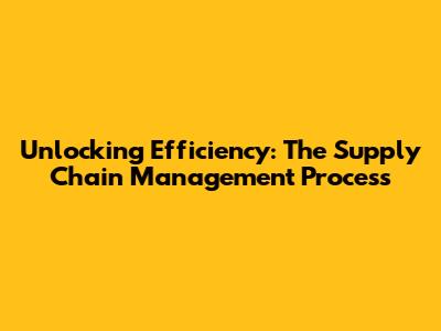Unlocking Efficiency: The Supply Chain Management Process
