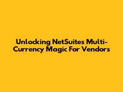 Unlocking NetSuite's Multi-Currency Magic For Vendors