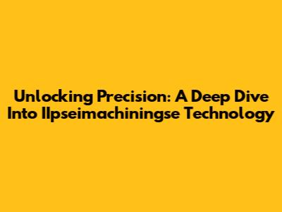 Unlocking Precision: A Deep Dive Into IIpseimachiningse Technology