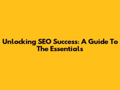 Unlocking SEO Success: A Guide To The Essentials