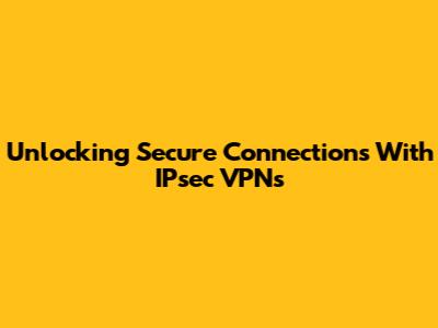 Unlocking Secure Connections With IPsec VPNs