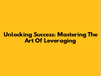 Unlocking Success: Mastering The Art Of Leveraging