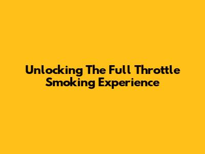 Unlocking The Full Throttle Smoking Experience
