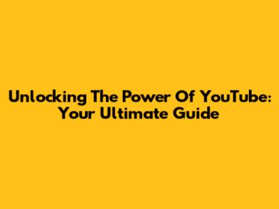 Unlocking The Power Of YouTube: Your Ultimate Guide