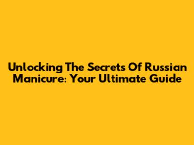 Unlocking The Secrets Of Russian Manicure: Your Ultimate Guide