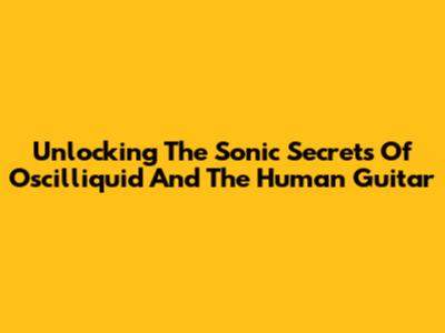 Unlocking The Sonic Secrets Of Oscilliquid And The Human Guitar