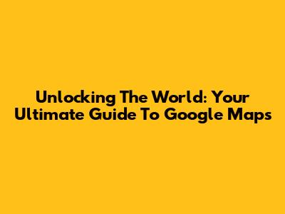 Unlocking The World: Your Ultimate Guide To Google Maps