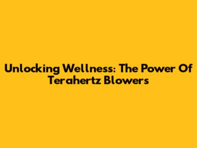 Unlocking Wellness: The Power Of Terahertz Blowers