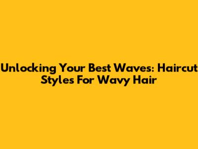 Unlocking Your Best Waves: Haircut Styles For Wavy Hair