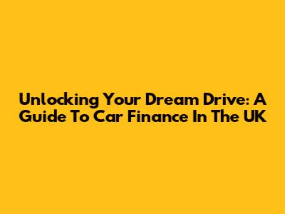 Unlocking Your Dream Drive: A Guide To Car Finance In The UK