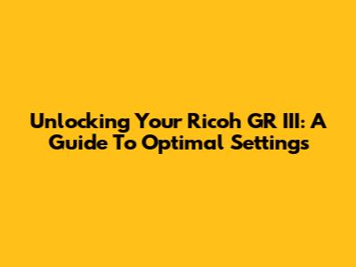 Unlocking Your Ricoh GR III: A Guide To Optimal Settings