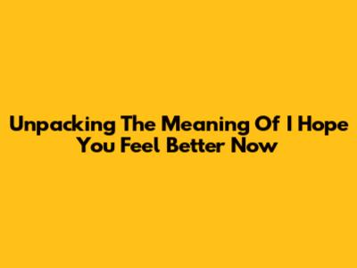 Unpacking The Meaning Of "I Hope You Feel Better Now"