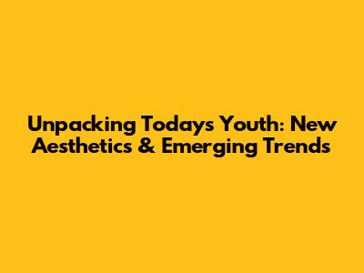 Unpacking Today's Youth: New Aesthetics & Emerging Trends