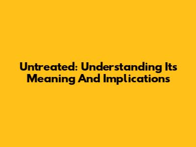 Untreated: Understanding Its Meaning And Implications