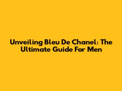 Unveiling Bleu De Chanel: The Ultimate Guide For Men