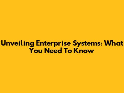 Unveiling Enterprise Systems: What You Need To Know