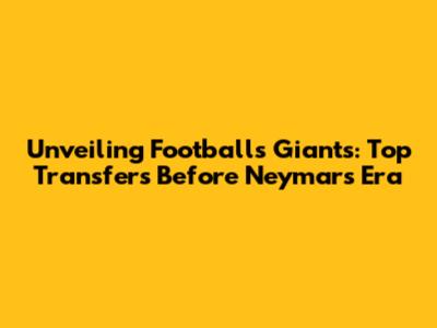 Unveiling Football's Giants: Top Transfers Before Neymar's Era