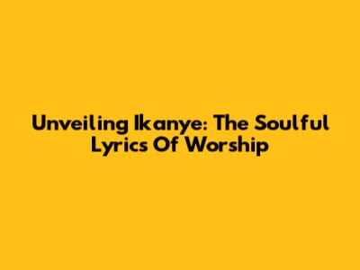 Unveiling Ikanye: The Soulful Lyrics Of Worship