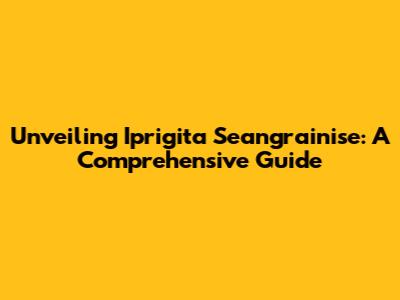 Unveiling Iprigita Seangrainise: A Comprehensive Guide
