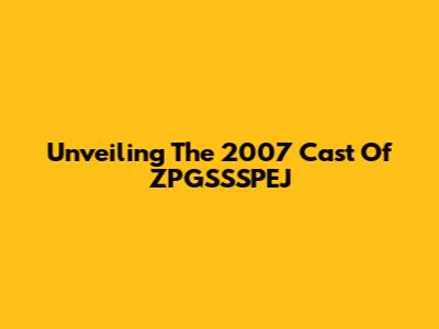 Unveiling The 2007 Cast Of ZPGSSSPEJ