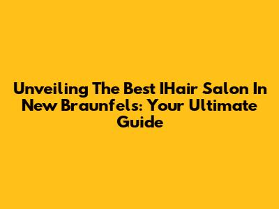Unveiling The Best IHair Salon In New Braunfels: Your Ultimate Guide