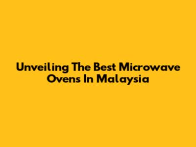 Unveiling The Best Microwave Ovens In Malaysia