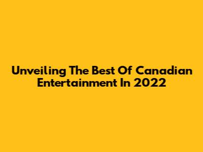 Unveiling The Best Of Canadian Entertainment In 2022