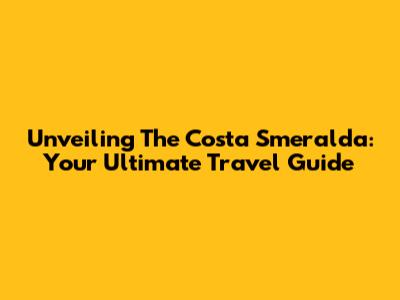 Unveiling The Costa Smeralda: Your Ultimate Travel Guide