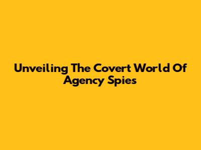 Unveiling The Covert World Of Agency Spies