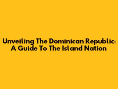 Unveiling The Dominican Republic: A Guide To The Island Nation