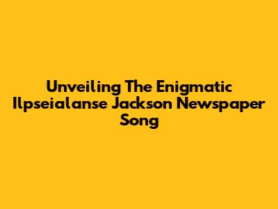 Unveiling The Enigmatic 'Ilpseialanse Jackson Newspaper Song'