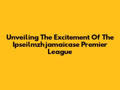 Unveiling The Excitement Of The Ipseilmzhjamaicase Premier League