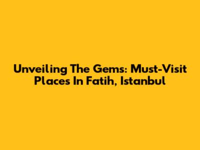 Unveiling The Gems: Must-Visit Places In Fatih, Istanbul