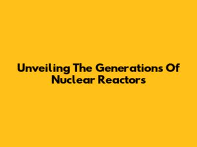 Unveiling The Generations Of Nuclear Reactors