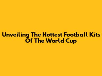 Unveiling The Hottest Football Kits Of The World Cup