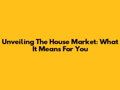 Unveiling The House Market: What It Means For You
