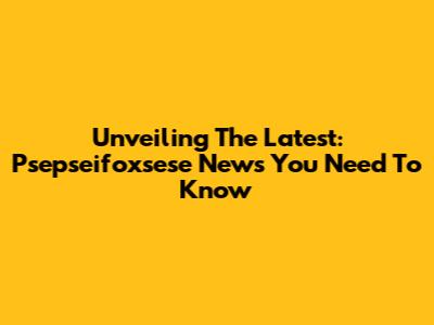 Unveiling The Latest: Psepseifoxsese News You Need To Know