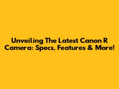 Unveiling The Latest Canon R Camera: Specs, Features & More!