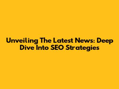 Unveiling The Latest News: Deep Dive Into SEO Strategies