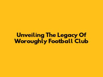 Unveiling The Legacy Of Woroughly Football Club