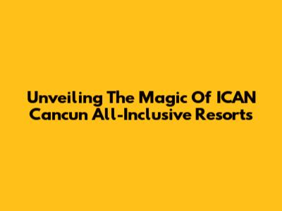 Unveiling The Magic Of ICAN Cancun All-Inclusive Resorts