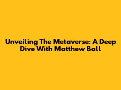 Unveiling The Metaverse: A Deep Dive With Matthew Ball